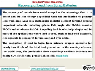 www.entrepreneurindia.cowww.niir.org
Detailed Project Report On
Recovery of Lead from Scrap Batteries
The recovery of metals from metal scrap has the advantage that it is
easier and far less energy dependent than the production of primary
lead from ores. Lead is a chalcophile metallic element forming several
important minerals including galena PbS, angle site PbSO4, crosstie
PbCO3 and minimum Pb3O4. Recycling lead is relatively simple and in
most of the applications where lead is used, such as lead-acid batteries,
it is possible to recover it for use over and over again.
The production of lead in India from primary sources accounts for
nearly two thirds of the total lead production in the country whereas,
the world over, the production from secondary smelters accounts for
nearly 60% of the total production of lead. Read more
 