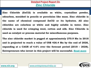 www.entrepreneurindia.cowww.niir.org
Detailed Project Report On
Zinc Chloride
Zinc Chloride (ZnCl2) is available as white, crystalline powder,
odourless, moulded in pencils or porcelains like mass. Zinc chloride is
the name of chemical compound ZnCl2 or its hydrates. All zinc
chlorides are colorless or white and highly soluble in water. Zinc
chloride is used for crimping wool, cotton and silk. Zinc Chloride is
used as catalyst or process material for miscellaneous purposes.
The zinc chloride market is pegged at approximately 270.9 Mn in 2018
and is projected to reach a value of US$ 426.4 Mn by the end of 2028,
expanding at a CAGR of 4.6% over the forecast period (2018 – 2028).
Entrepreneurs who invest in this project will be successful. Read more
 