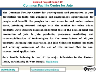 www.entrepreneurindia.cowww.niir.org
Detailed Project Report On
Common Facility Centre for Jute
The Common Facility Centre for development and promotion of jute
diversified products will generate self-employment opportunities for
people and benefit the peoples in rural areas formed under various
state, providing forward linkage with the market for value added
products. Jute industry plays an important role in the development and
promotion of jute & jute products, processes, marketing and
commercialisation of technologies for the manufacture of all jute
products including jute-diversified and jute technical textiles products
and creating awareness of the use of this natural fibre in non-
conventional applications.
Jute Textile Industry is one of the major Industries in the Eastern
India, particularly in West Bengal. Read more
 
