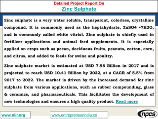 www.entrepreneurindia.cowww.niir.org
Detailed Project Report On
Zinc Sulphate
Zinc sulphate is a very water soluble, transparent, colorless, crystalline
compound. It is commonly used as the heptahydrate, ZnSO4 •7H2O,
and is commonly called white vitriol. Zinc sulphate is chiefly used in
fertilizer applications and animal feed supplements. It is especially
applied on crops such as pecan, deciduous fruits, peanuts, cotton, corn,
and citrus, and added to feeds for swine and poultry.
Zinc sulphate market is estimated at USD 7.98 Billion in 2017 and is
projected to reach USD 10.41 Billion by 2022, at a CAGR of 5.5% from
2017 to 2022. The market is driven by the increased demand for zinc
sulphate from various applications, such as rubber compounding, glass
& ceramics, and pharmaceuticals. This facilitates the development of
new technologies and ensures a high quality product. Read more
 