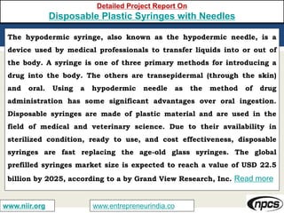 www.entrepreneurindia.cowww.niir.org
Detailed Project Report On
Disposable Plastic Syringes with Needles
The hypodermic syringe, also known as the hypodermic needle, is a
device used by medical professionals to transfer liquids into or out of
the body. A syringe is one of three primary methods for introducing a
drug into the body. The others are transepidermal (through the skin)
and oral. Using a hypodermic needle as the method of drug
administration has some significant advantages over oral ingestion.
Disposable syringes are made of plastic material and are used in the
field of medical and veterinary science. Due to their availability in
sterilized condition, ready to use, and cost effectiveness, disposable
syringes are fast replacing the age-old glass syringes. The global
prefilled syringes market size is expected to reach a value of USD 22.5
billion by 2025, according to a by Grand View Research, Inc. Read more
 