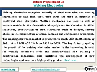 www.entrepreneurindia.cowww.niir.org
Detailed Project Report On
Welding Electrodes
Welding electrodes comprise basically of steel core wire and coating
ingredients or flux mild steel core wires are used in majority of
unalloyed steel electrodes. Welding electrodes are used in welding
various metals in the fabrication of equipment for chemical & Allied
industries, construction of steel structures such as bridges, factory
sheds, in the manufacture of ships, Vehicles and engineering equipment.
The welding electrodes market is projected to reach USD 15.80 Billion by
2021, at a CAGR of 5.2% from 2016 to 2021. The key factor propelling
the growth of the welding electrodes market is the increasing demand
for welding electrodes from the transportation and building &
construction industries. This facilitates the development of new
technologies and ensures a high quality product. Read more
 