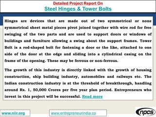 www.entrepreneurindia.cowww.niir.org
Detailed Project Report On
Steel Hinges & Tower Bolts
Hinges are devices that are made out of two symmetrical or none
symmetrical sheet metal pieces pivot joined together with wire rod for free
swinging of the two parts and are used to support doors or windows of
buildings and furniture allowing a swing about the support frames. Tower
Bolt is a rod-shaped bolt for fastening a door or the like, attached to one
side of the door at the edge and sliding into a cylindrical casing on the
frame of the opening. These may be ferrous or non-ferrous.
The growth of this industry is directly linked with the growth of housing
construction, ship building industry, automobiles and railways etc. The
Indian construction industry is at the threshold of breakthrough, handling
around Rs. 1, 50,000 Crores per five year plan period. Entrepreneurs who
invest in this project will be successful. Read more
 