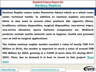 www.entrepreneurindia.cowww.niir.org
Detailed Project Report On
Sanitary Napkins
Sanitary Napkin comes under Nonwoven fabrics which as a whole come
under technical textile. In addition to sanitary napkins non-woven
fabric is also used in several other products like cigarette filters,
headliners, airlines disposables, surgical disposables, non-woven wipes,
non-woven abrasives, sports footwear components etc. Meditech
products include textile material used in hygiene, health and personal
care as well as surgical applications.
The Indian sanitary napkin market reached a value of nearly US$ 414
Million in 2016, the market is expected to reach a value of around US$
596 Million by 2022, growing at a CAGR of more than 6% during 2017-
2022. Thus, due to demand it is best to invest in this project. Read
more
 