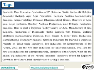 www.entrepreneurindia.cowww.niir.org
Tags
Bentonite Clay Granules, Production of IV Fluids in Plastic Bottles (IV Solution
Automatic System), Agar Agar Production, Sanitary Napkins Manufacturing
Business. Microcrystalline Cellulose (Pharmaceutical Grade), Recovery of Lead
from Scrap Batteries, Sanitary Napkins Production, Zinc Chloride Production
Business, How to start a Common Facility Centre for Jute, Manufacture of Zinc
Sulphate, Production of Disposable Plastic Syringes with Needles, Welding
Electrodes Manufacturing Business, Steel Hinges & Tower Bolts Production,
Manufacturing of Sanitary Napkins, Growing Industries for Starting a Business,
Projects on Small Scale Industries, Top Industries for Entrepreneurs of the
Future, What are the New Best Industries for Entrepreneurship, What are the
New Best Industries for Entrepreneurship, Industries of the Future, What are the
Billion Big Industries of the Future? Business Industries Poised for Explosive
Growth in the Future, Best Industries for Starting a Business,
 