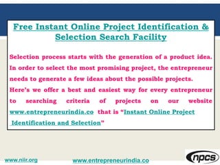 Free Instant Online Project Identification &
Selection Search Facility
Selection process starts with the generation of a product idea.
In order to select the most promising project, the entrepreneur
needs to generate a few ideas about the possible projects.
Here’s we offer a best and easiest way for every entrepreneur
to searching criteria of projects on our website
www.entrepreneurindia.co that is “Instant Online Project
Identification and Selection”
www.entrepreneurindia.cowww.niir.org
 