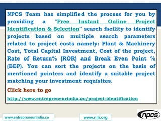 NPCS Team has simplified the process for you by
providing a "Free Instant Online Project
Identification & Selection" search facility to identify
projects based on multiple search parameters
related to project costs namely: Plant & Machinery
Cost, Total Capital Investment, Cost of the project,
Rate of Return% (ROR) and Break Even Point %
(BEP). You can sort the projects on the basis of
mentioned pointers and identify a suitable project
matching your investment requisites.
Click here to go
http://www.entrepreneurindia.co/project-identification
www.entrepreneurindia.co www.niir.org
 