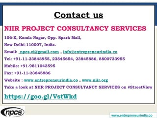 www.entrepreneurindia.co
Contact us
NIIR PROJECT CONSULTANCY SERVICES
106-E, Kamla Nagar, Opp. Spark Mall,
New Delhi-110007, India.
Email: npcs.ei@gmail.com , info@entrepreneurindia.co
Tel: +91-11-23843955, 23845654, 23845886, 8800733955
Mobile: +91-9811043595
Fax: +91-11-23845886
Website : www.entrepreneurindia.co , www.niir.org
Take a look at NIIR PROJECT CONSULTANCY SERVICES on #StreetView
https://goo.gl/VstWkd
 