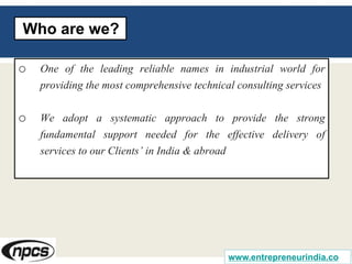 o One of the leading reliable names in industrial world for
providing the most comprehensive technical consulting services
o We adopt a systematic approach to provide the strong
fundamental support needed for the effective delivery of
services to our Clients’ in India & abroad
Who are we?
www.entrepreneurindia.co
 
