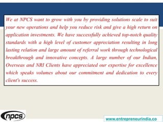We at NPCS want to grow with you by providing solutions scale to suit
your new operations and help you reduce risk and give a high return on
application investments. We have successfully achieved top-notch quality
standards with a high level of customer appreciation resulting in long
lasting relation and large amount of referral work through technological
breakthrough and innovative concepts. A large number of our Indian,
Overseas and NRI Clients have appreciated our expertise for excellence
which speaks volumes about our commitment and dedication to every
client's success.
www.entrepreneurindia.co
 