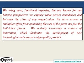 We bring deep, functional expertise, but are known for our
holistic perspective: we capture value across boundaries and
between the silos of any organization. We have proven a
multiplier effect from optimizing the sum of the parts, not just the
individual pieces. We actively encourage a culture of
innovation, which facilitates the development of new
technologies and ensures a high quality product.
www.entrepreneurindia.co
 