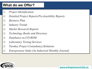 o Project Identification
o Detailed Project Reports/Pre-feasibility Reports
o Business Plan
o Industry Trends
o Market Research Reports
o Technology Books and Directory
o Databases on CD-ROM
o Laboratory Testing Services
o Turnkey Project Consultancy/Solutions
o Entrepreneur India (An Industrial Monthly Journal)
What do we Offer?
www.entrepreneurindia.co
 