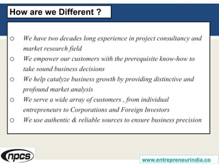 o We have two decades long experience in project consultancy and
market research field
o We empower our customers with the prerequisite know-how to
take sound business decisions
o We help catalyze business growth by providing distinctive and
profound market analysis
o We serve a wide array of customers , from individual
entrepreneurs to Corporations and Foreign Investors
o We use authentic & reliable sources to ensure business precision
How are we Different ?
www.entrepreneurindia.co
 
