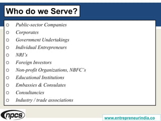 Who do we Serve?
o Public-sector Companies
o Corporates
o Government Undertakings
o Individual Entrepreneurs
o NRI’s
o Foreign Investors
o Non-profit Organizations, NBFC’s
o Educational Institutions
o Embassies & Consulates
o Consultancies
o Industry / trade associations
www.entrepreneurindia.co
 