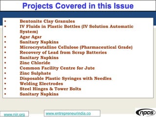 www.niir.org www.entrepreneurindia.co
Projects Covered in this Issue
• Bentonite Clay Granules
• IV Fluids in Plastic Bottles (IV Solution Automatic
System)
• Agar Agar
• Sanitary Napkins
• Microcrystalline Cellulose (Pharmaceutical Grade)
• Recovery of Lead from Scrap Batteries
• Sanitary Napkins
• Zinc Chloride
• Common Facility Centre for Jute
• Zinc Sulphate
• Disposable Plastic Syringes with Needles
• Welding Electrodes
• Steel Hinges & Tower Bolts
• Sanitary Napkins
 