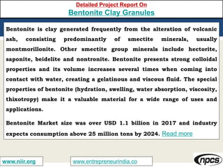 www.entrepreneurindia.cowww.niir.org
Detailed Project Report On
Bentonite Clay Granules
Bentonite is clay generated frequently from the alteration of volcanic
ash, consisting predominantly of smectite minerals, usually
montmorillonite. Other smectite group minerals include hectorite,
saponite, beidelite and nontronite. Bentonite presents strong colloidal
properties and its volume increases several times when coming into
contact with water, creating a gelatinous and viscous fluid. The special
properties of bentonite (hydration, swelling, water absorption, viscosity,
thixotropy) make it a valuable material for a wide range of uses and
applications.
Bentonite Market size was over USD 1.1 billion in 2017 and industry
expects consumption above 25 million tons by 2024. Read more
 