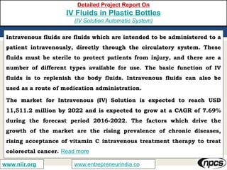 www.entrepreneurindia.cowww.niir.org
Detailed Project Report On
IV Fluids in Plastic Bottles
(IV Solution Automatic System)
Intravenous fluids are fluids which are intended to be administered to a
patient intravenously, directly through the circulatory system. These
fluids must be sterile to protect patients from injury, and there are a
number of different types available for use. The basic function of IV
fluids is to replenish the body fluids. Intravenous fluids can also be
used as a route of medication administration.
The market for Intravenous (IV) Solution is expected to reach USD
11,511.2 million by 2022 and is expected to grow at a CAGR of 7.69%
during the forecast period 2016-2022. The factors which drive the
growth of the market are the rising prevalence of chronic diseases,
rising acceptance of vitamin C intravenous treatment therapy to treat
colorectal cancer. Read more
 