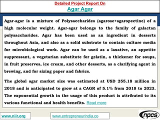 www.entrepreneurindia.cowww.niir.org
Detailed Project Report On
Agar Agar
Agar-agar is a mixture of Polysaccharides (agarose+agaropectine) of a
high molecular weight. Agar-agar belongs to the family of galactan
polysaccharides. Agar has been used as an ingredient in desserts
throughout Asia, and also as a solid substrate to contain culture media
for microbiological work. Agar can be used as a laxative, an appetite
suppressant, a vegetarian substitute for gelatin, a thickener for soups,
in fruit preserves, ice cream, and other desserts, as a clarifying agent in
brewing, and for sizing paper and fabrics.
The global agar market size was estimated at USD 255.18 million in
2018 and is anticipated to grow at a CAGR of 5.1% from 2018 to 2023.
The exponential growth in the usage of this product is attributed to its
various functional and health benefits. Read more
 