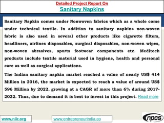 www.entrepreneurindia.cowww.niir.org
Detailed Project Report On
Sanitary Napkins
Sanitary Napkin comes under Nonwoven fabrics which as a whole come
under technical textile. In addition to sanitary napkins non-woven
fabric is also used in several other products like cigarette filters,
headliners, airlines disposables, surgical disposables, non-woven wipes,
non-woven abrasives, sports footwear components etc. Meditech
products include textile material used in hygiene, health and personal
care as well as surgical applications.
The Indian sanitary napkin market reached a value of nearly US$ 414
Million in 2016, the market is expected to reach a value of around US$
596 Million by 2022, growing at a CAGR of more than 6% during 2017-
2022. Thus, due to demand it is best to invest in this project. Read more
 