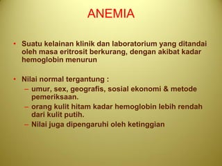 ANEMIA

• Suatu kelainan klinik dan laboratorium yang ditandai
  oleh masa eritrosit berkurang, dengan akibat kadar
  hemoglobin menurun

• Nilai normal tergantung :
   – umur, sex, geografis, sosial ekonomi & metode
     pemeriksaan.
   – orang kulit hitam kadar hemoglobin lebih rendah
     dari kulit putih.
   – Nilai juga dipengaruhi oleh ketinggian
 