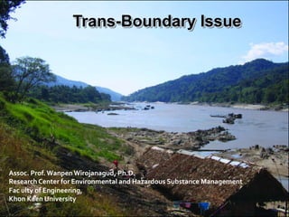 Assoc.	
  Prof.	
  Wanpen	
  Wirojanagud,	
  Ph.D.	
  
Research	
  Center	
  for	
  Environmental	
  and	
  Hazardous	
  Substance	
  Management	
  
Fac	
  ulty	
  of	
  Engineering,	
  
Khon	
  Kaen	
  University
Trans-Boundary Issue
 