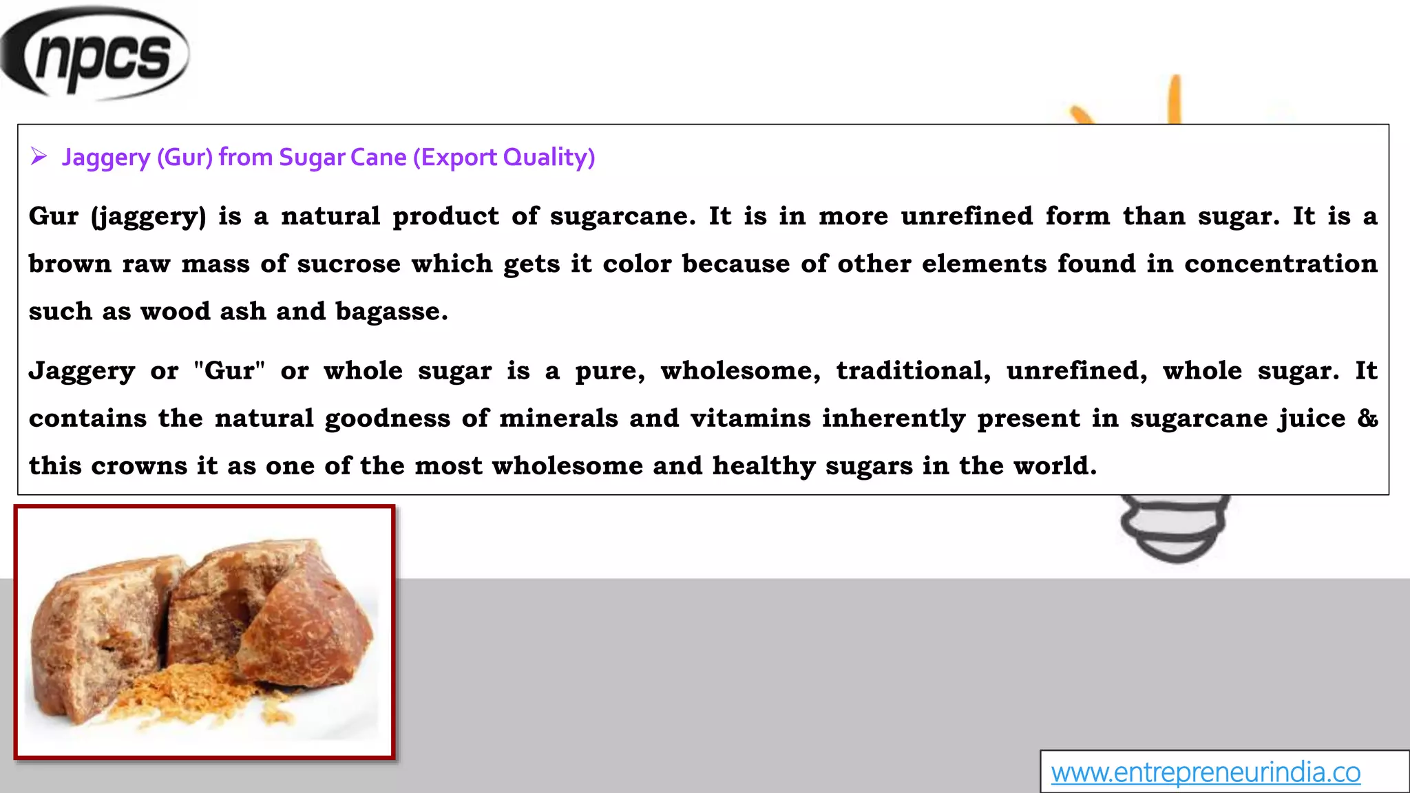 www.entrepreneurindia.co
 Jaggery (Gur) from Sugar Cane (Export Quality)
Gur (jaggery) is a natural product of sugarcane. It is in more unrefined form than sugar. It is a
brown raw mass of sucrose which gets it color because of other elements found in concentration
such as wood ash and bagasse.
Jaggery or "Gur" or whole sugar is a pure, wholesome, traditional, unrefined, whole sugar. It
contains the natural goodness of minerals and vitamins inherently present in sugarcane juice &
this crowns it as one of the most wholesome and healthy sugars in the world.
 