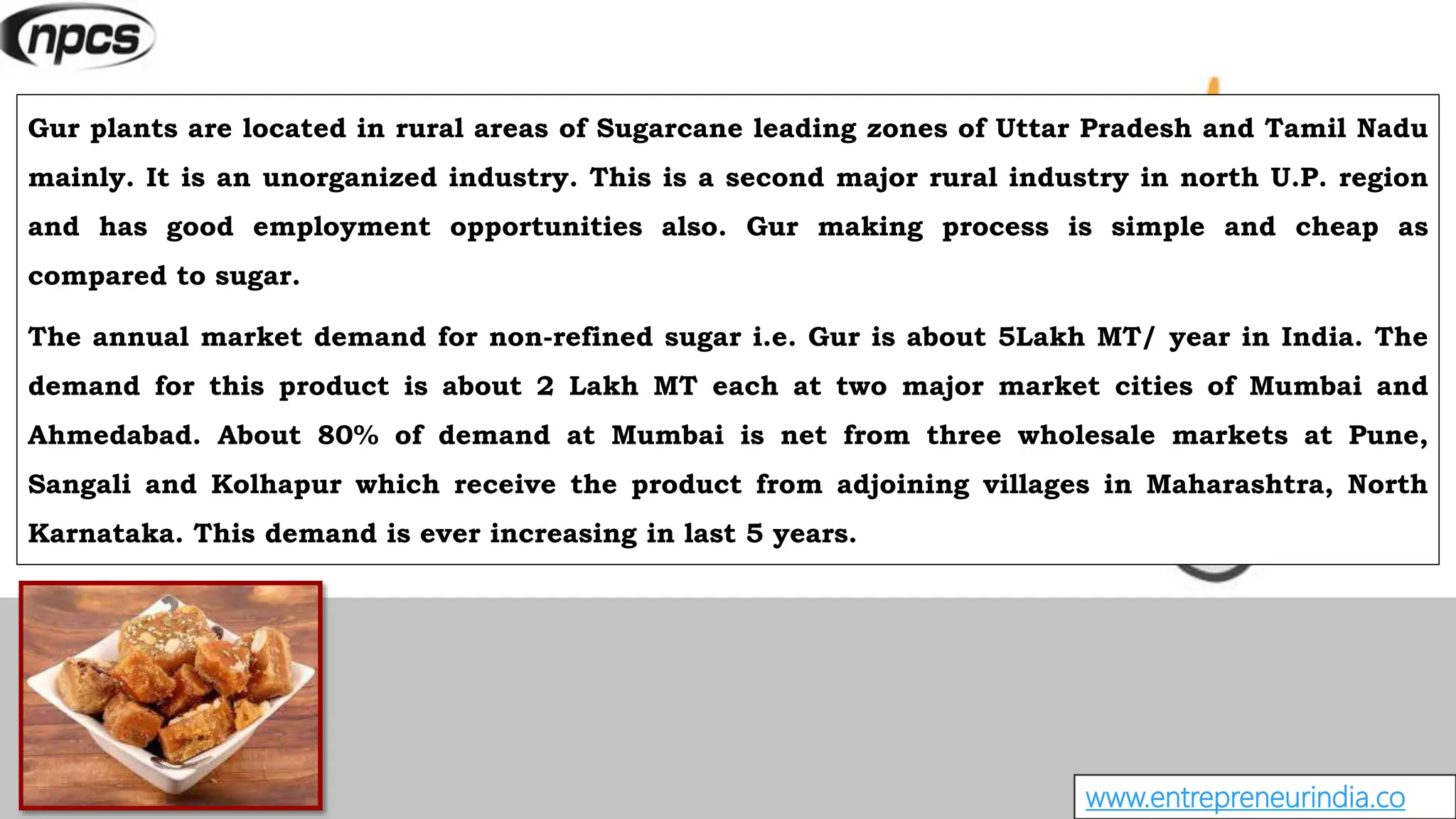 www.entrepreneurindia.co
Gur plants are located in rural areas of Sugarcane leading zones of Uttar Pradesh and Tamil Nadu
mainly. It is an unorganized industry. This is a second major rural industry in north U.P. region
and has good employment opportunities also. Gur making process is simple and cheap as
compared to sugar.
The annual market demand for non-refined sugar i.e. Gur is about 5Lakh MT/ year in India. The
demand for this product is about 2 Lakh MT each at two major market cities of Mumbai and
Ahmedabad. About 80% of demand at Mumbai is net from three wholesale markets at Pune,
Sangali and Kolhapur which receive the product from adjoining villages in Maharashtra, North
Karnataka. This demand is ever increasing in last 5 years.
 
