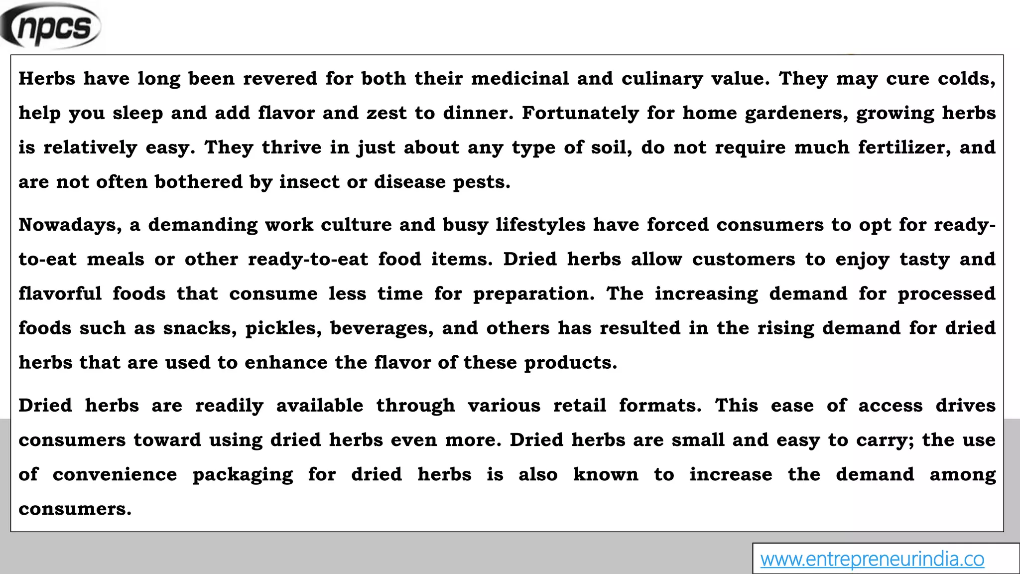 www.entrepreneurindia.co
Herbs have long been revered for both their medicinal and culinary value. They may cure colds,
help you sleep and add flavor and zest to dinner. Fortunately for home gardeners, growing herbs
is relatively easy. They thrive in just about any type of soil, do not require much fertilizer, and
are not often bothered by insect or disease pests.
Nowadays, a demanding work culture and busy lifestyles have forced consumers to opt for ready-
to-eat meals or other ready-to-eat food items. Dried herbs allow customers to enjoy tasty and
flavorful foods that consume less time for preparation. The increasing demand for processed
foods such as snacks, pickles, beverages, and others has resulted in the rising demand for dried
herbs that are used to enhance the flavor of these products.
Dried herbs are readily available through various retail formats. This ease of access drives
consumers toward using dried herbs even more. Dried herbs are small and easy to carry; the use
of convenience packaging for dried herbs is also known to increase the demand among
consumers.
 