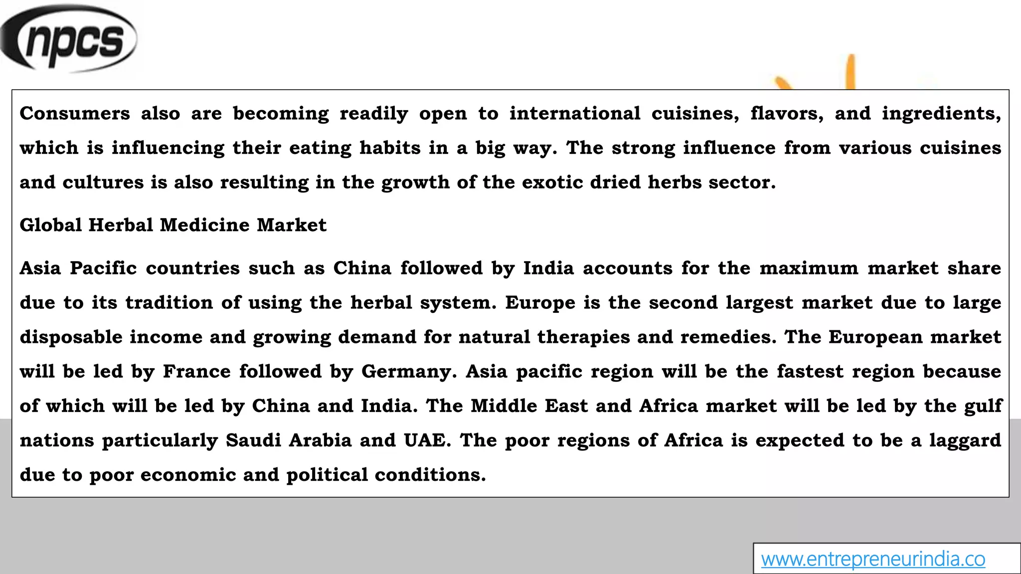 www.entrepreneurindia.co
Consumers also are becoming readily open to international cuisines, flavors, and ingredients,
which is influencing their eating habits in a big way. The strong influence from various cuisines
and cultures is also resulting in the growth of the exotic dried herbs sector.
Global Herbal Medicine Market
Asia Pacific countries such as China followed by India accounts for the maximum market share
due to its tradition of using the herbal system. Europe is the second largest market due to large
disposable income and growing demand for natural therapies and remedies. The European market
will be led by France followed by Germany. Asia pacific region will be the fastest region because
of which will be led by China and India. The Middle East and Africa market will be led by the gulf
nations particularly Saudi Arabia and UAE. The poor regions of Africa is expected to be a laggard
due to poor economic and political conditions.
 