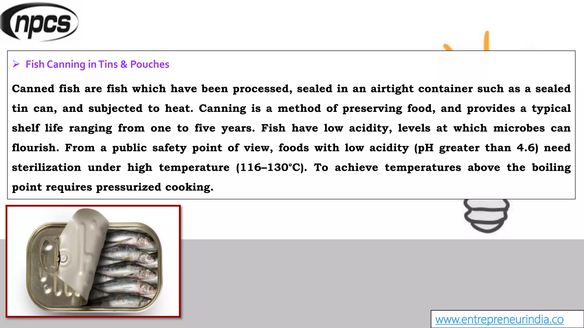 www.entrepreneurindia.co
 Fish Canning inTins & Pouches
Canned fish are fish which have been processed, sealed in an airtight container such as a sealed
tin can, and subjected to heat. Canning is a method of preserving food, and provides a typical
shelf life ranging from one to five years. Fish have low acidity, levels at which microbes can
flourish. From a public safety point of view, foods with low acidity (pH greater than 4.6) need
sterilization under high temperature (116–130°C). To achieve temperatures above the boiling
point requires pressurized cooking.
 