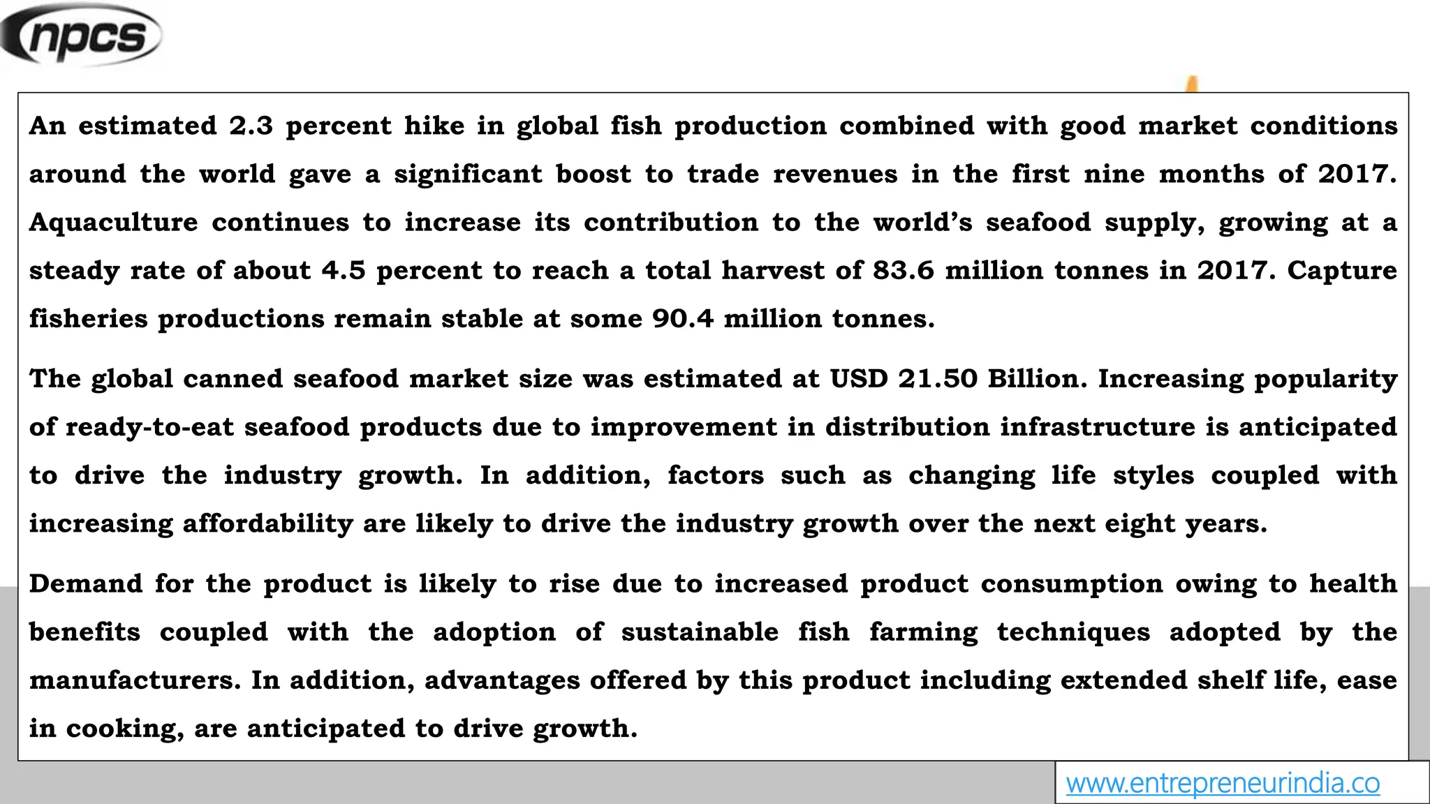 www.entrepreneurindia.co
An estimated 2.3 percent hike in global fish production combined with good market conditions
around the world gave a significant boost to trade revenues in the first nine months of 2017.
Aquaculture continues to increase its contribution to the world’s seafood supply, growing at a
steady rate of about 4.5 percent to reach a total harvest of 83.6 million tonnes in 2017. Capture
fisheries productions remain stable at some 90.4 million tonnes.
The global canned seafood market size was estimated at USD 21.50 Billion. Increasing popularity
of ready-to-eat seafood products due to improvement in distribution infrastructure is anticipated
to drive the industry growth. In addition, factors such as changing life styles coupled with
increasing affordability are likely to drive the industry growth over the next eight years.
Demand for the product is likely to rise due to increased product consumption owing to health
benefits coupled with the adoption of sustainable fish farming techniques adopted by the
manufacturers. In addition, advantages offered by this product including extended shelf life, ease
in cooking, are anticipated to drive growth.
 