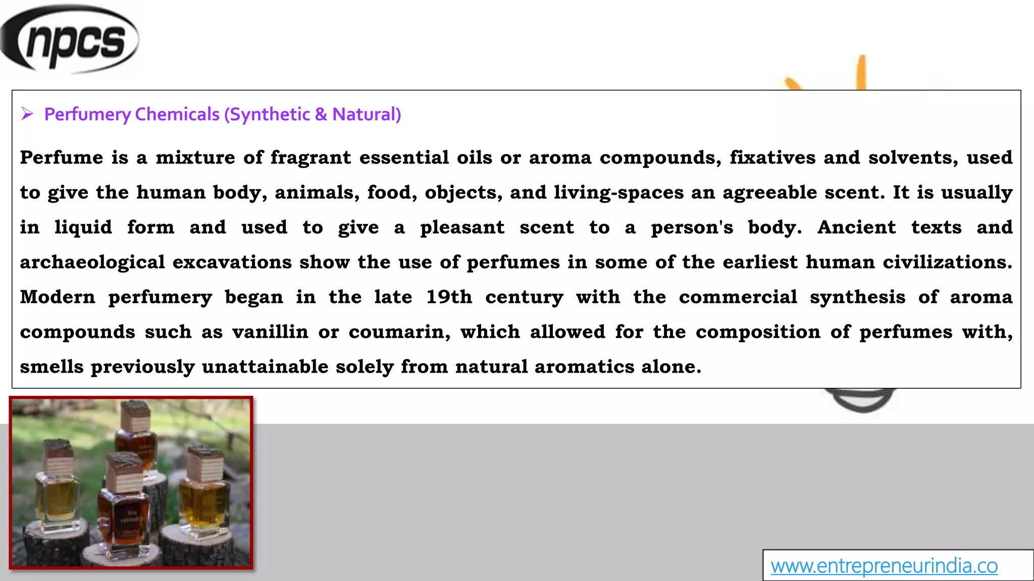 www.entrepreneurindia.co
 Perfumery Chemicals (Synthetic & Natural)
Perfume is a mixture of fragrant essential oils or aroma compounds, fixatives and solvents, used
to give the human body, animals, food, objects, and living-spaces an agreeable scent. It is usually
in liquid form and used to give a pleasant scent to a person's body. Ancient texts and
archaeological excavations show the use of perfumes in some of the earliest human civilizations.
Modern perfumery began in the late 19th century with the commercial synthesis of aroma
compounds such as vanillin or coumarin, which allowed for the composition of perfumes with,
smells previously unattainable solely from natural aromatics alone.
 