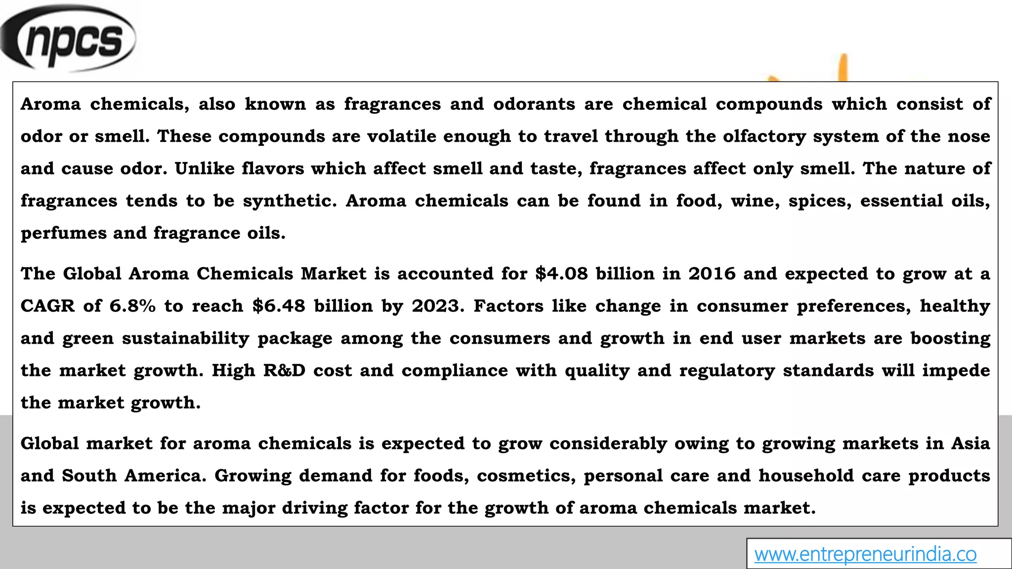www.entrepreneurindia.co
Aroma chemicals, also known as fragrances and odorants are chemical compounds which consist of
odor or smell. These compounds are volatile enough to travel through the olfactory system of the nose
and cause odor. Unlike flavors which affect smell and taste, fragrances affect only smell. The nature of
fragrances tends to be synthetic. Aroma chemicals can be found in food, wine, spices, essential oils,
perfumes and fragrance oils.
The Global Aroma Chemicals Market is accounted for $4.08 billion in 2016 and expected to grow at a
CAGR of 6.8% to reach $6.48 billion by 2023. Factors like change in consumer preferences, healthy
and green sustainability package among the consumers and growth in end user markets are boosting
the market growth. High R&D cost and compliance with quality and regulatory standards will impede
the market growth.
Global market for aroma chemicals is expected to grow considerably owing to growing markets in Asia
and South America. Growing demand for foods, cosmetics, personal care and household care products
is expected to be the major driving factor for the growth of aroma chemicals market.
 
