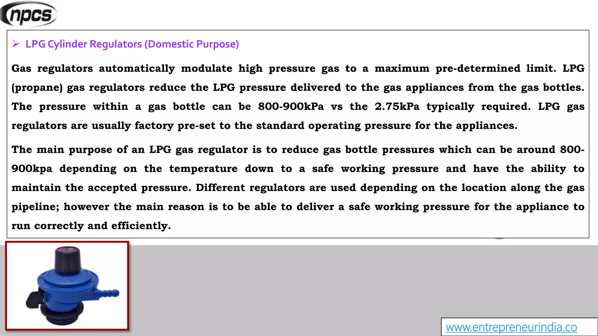 www.entrepreneurindia.co
 LPG Cylinder Regulators (Domestic Purpose)
Gas regulators automatically modulate high pressure gas to a maximum pre-determined limit. LPG
(propane) gas regulators reduce the LPG pressure delivered to the gas appliances from the gas bottles.
The pressure within a gas bottle can be 800-900kPa vs the 2.75kPa typically required. LPG gas
regulators are usually factory pre-set to the standard operating pressure for the appliances.
The main purpose of an LPG gas regulator is to reduce gas bottle pressures which can be around 800-
900kpa depending on the temperature down to a safe working pressure and have the ability to
maintain the accepted pressure. Different regulators are used depending on the location along the gas
pipeline; however the main reason is to be able to deliver a safe working pressure for the appliance to
run correctly and efficiently.
 