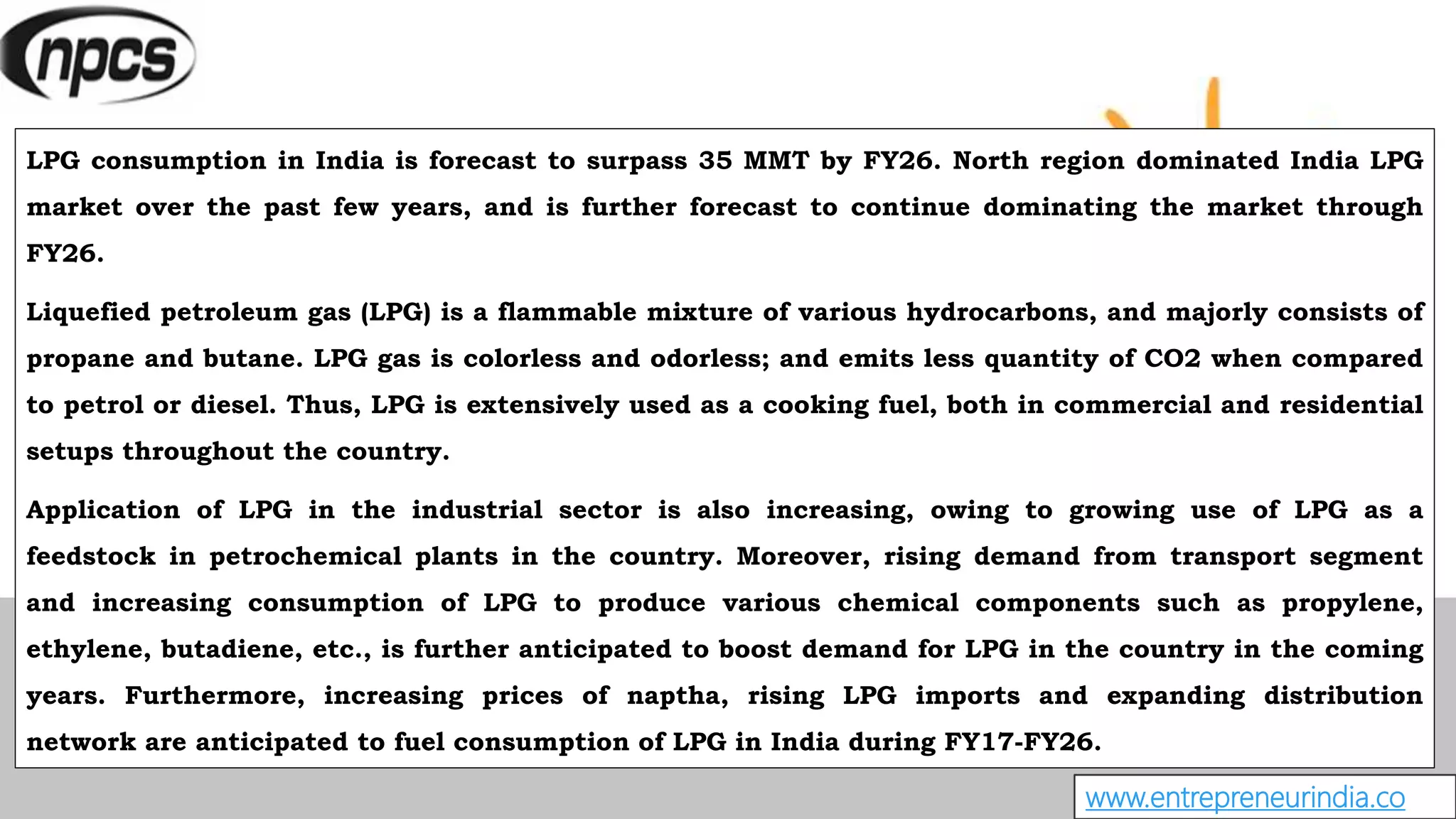 www.entrepreneurindia.co
LPG consumption in India is forecast to surpass 35 MMT by FY26. North region dominated India LPG
market over the past few years, and is further forecast to continue dominating the market through
FY26.
Liquefied petroleum gas (LPG) is a flammable mixture of various hydrocarbons, and majorly consists of
propane and butane. LPG gas is colorless and odorless; and emits less quantity of CO2 when compared
to petrol or diesel. Thus, LPG is extensively used as a cooking fuel, both in commercial and residential
setups throughout the country.
Application of LPG in the industrial sector is also increasing, owing to growing use of LPG as a
feedstock in petrochemical plants in the country. Moreover, rising demand from transport segment
and increasing consumption of LPG to produce various chemical components such as propylene,
ethylene, butadiene, etc., is further anticipated to boost demand for LPG in the country in the coming
years. Furthermore, increasing prices of naptha, rising LPG imports and expanding distribution
network are anticipated to fuel consumption of LPG in India during FY17-FY26.
 