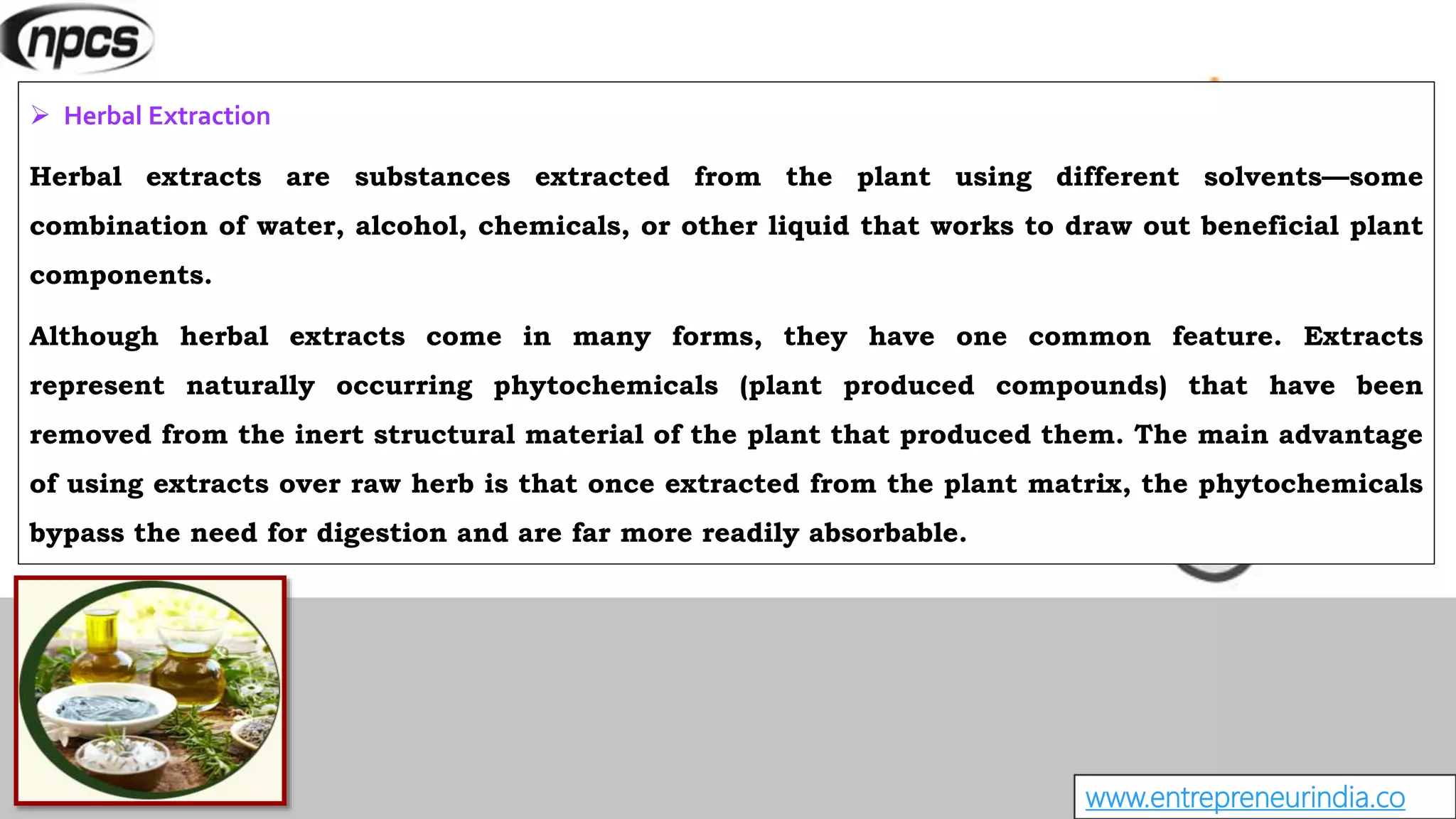 www.entrepreneurindia.co
 Herbal Extraction
Herbal extracts are substances extracted from the plant using different solvents—some
combination of water, alcohol, chemicals, or other liquid that works to draw out beneficial plant
components.
Although herbal extracts come in many forms, they have one common feature. Extracts
represent naturally occurring phytochemicals (plant produced compounds) that have been
removed from the inert structural material of the plant that produced them. The main advantage
of using extracts over raw herb is that once extracted from the plant matrix, the phytochemicals
bypass the need for digestion and are far more readily absorbable.
 