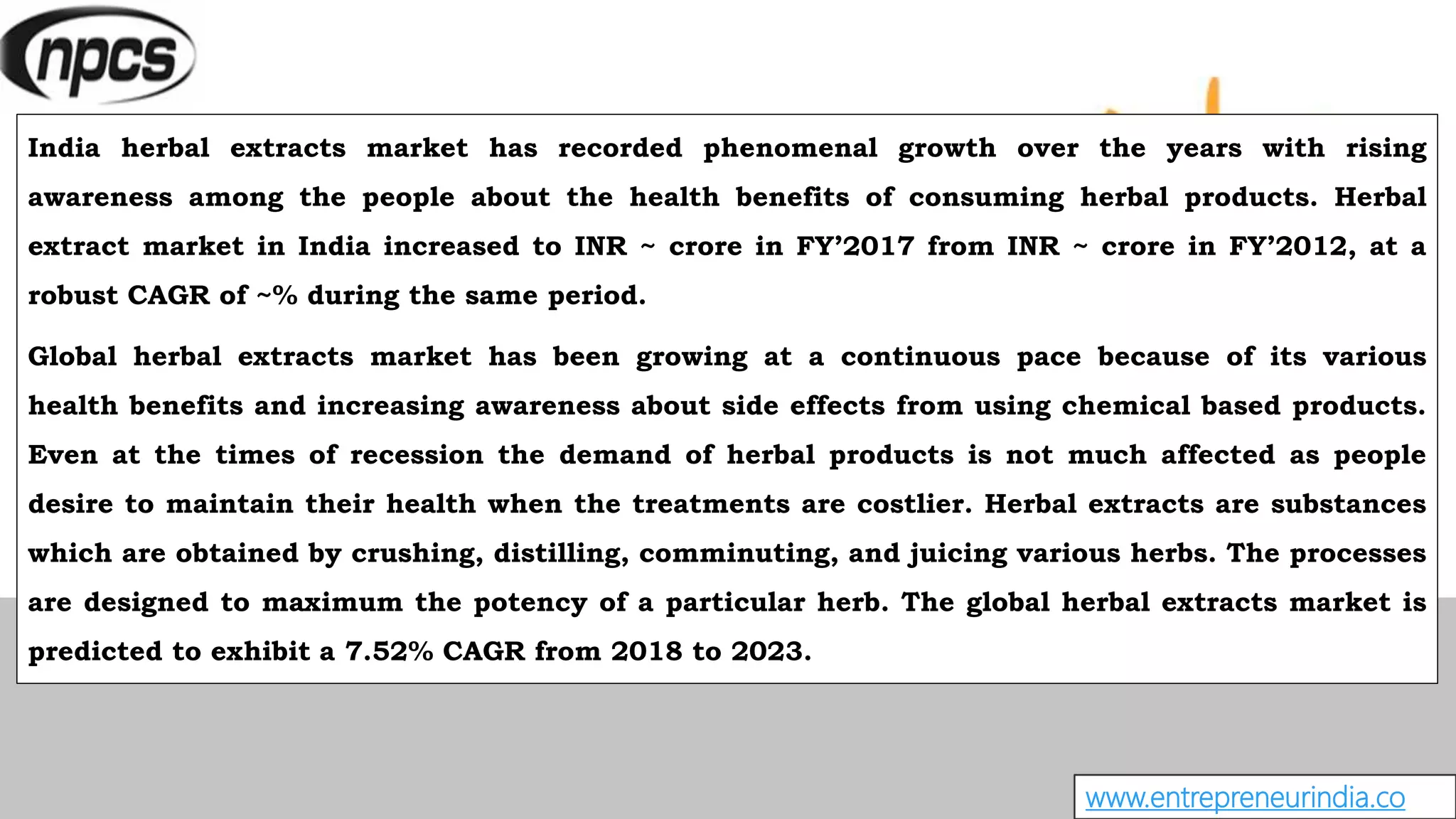 www.entrepreneurindia.co
India herbal extracts market has recorded phenomenal growth over the years with rising
awareness among the people about the health benefits of consuming herbal products. Herbal
extract market in India increased to INR ~ crore in FY’2017 from INR ~ crore in FY’2012, at a
robust CAGR of ~% during the same period.
Global herbal extracts market has been growing at a continuous pace because of its various
health benefits and increasing awareness about side effects from using chemical based products.
Even at the times of recession the demand of herbal products is not much affected as people
desire to maintain their health when the treatments are costlier. Herbal extracts are substances
which are obtained by crushing, distilling, comminuting, and juicing various herbs. The processes
are designed to maximum the potency of a particular herb. The global herbal extracts market is
predicted to exhibit a 7.52% CAGR from 2018 to 2023.
 
