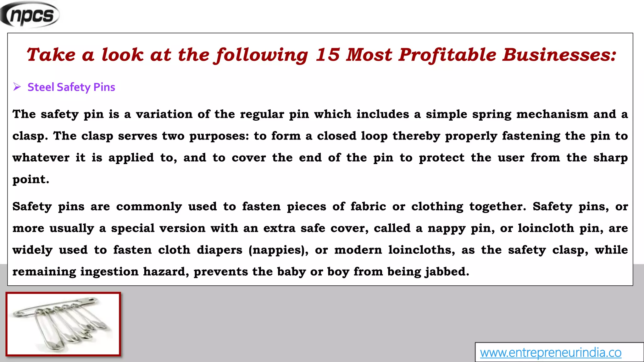www.entrepreneurindia.co
Take a look at the following 15 Most Profitable Businesses:
 Steel Safety Pins
The safety pin is a variation of the regular pin which includes a simple spring mechanism and a
clasp. The clasp serves two purposes: to form a closed loop thereby properly fastening the pin to
whatever it is applied to, and to cover the end of the pin to protect the user from the sharp
point.
Safety pins are commonly used to fasten pieces of fabric or clothing together. Safety pins, or
more usually a special version with an extra safe cover, called a nappy pin, or loincloth pin, are
widely used to fasten cloth diapers (nappies), or modern loincloths, as the safety clasp, while
remaining ingestion hazard, prevents the baby or boy from being jabbed.
 