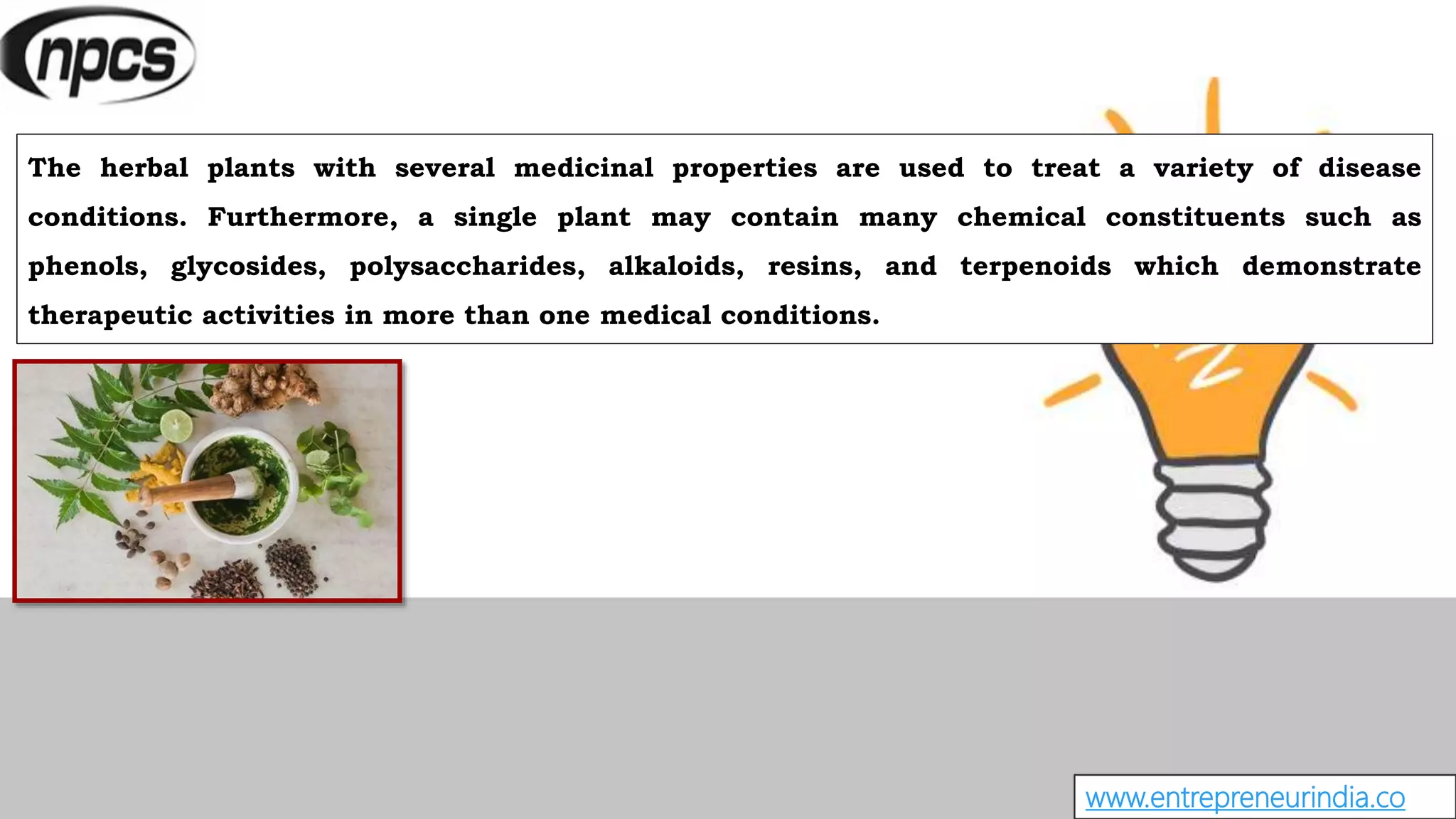 www.entrepreneurindia.co
The herbal plants with several medicinal properties are used to treat a variety of disease
conditions. Furthermore, a single plant may contain many chemical constituents such as
phenols, glycosides, polysaccharides, alkaloids, resins, and terpenoids which demonstrate
therapeutic activities in more than one medical conditions.
 