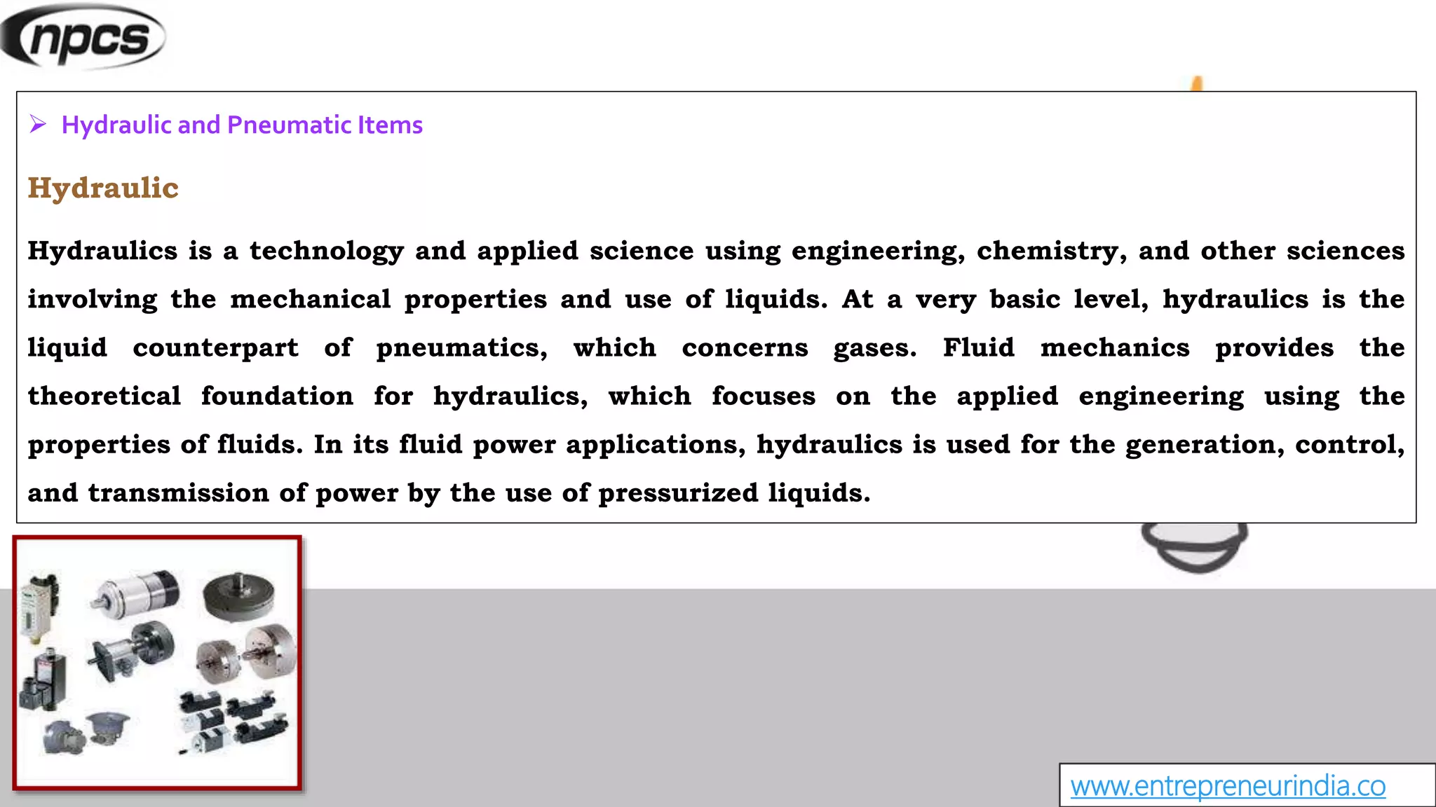 www.entrepreneurindia.co
 Hydraulic and Pneumatic Items
Hydraulic
Hydraulics is a technology and applied science using engineering, chemistry, and other sciences
involving the mechanical properties and use of liquids. At a very basic level, hydraulics is the
liquid counterpart of pneumatics, which concerns gases. Fluid mechanics provides the
theoretical foundation for hydraulics, which focuses on the applied engineering using the
properties of fluids. In its fluid power applications, hydraulics is used for the generation, control,
and transmission of power by the use of pressurized liquids.
 