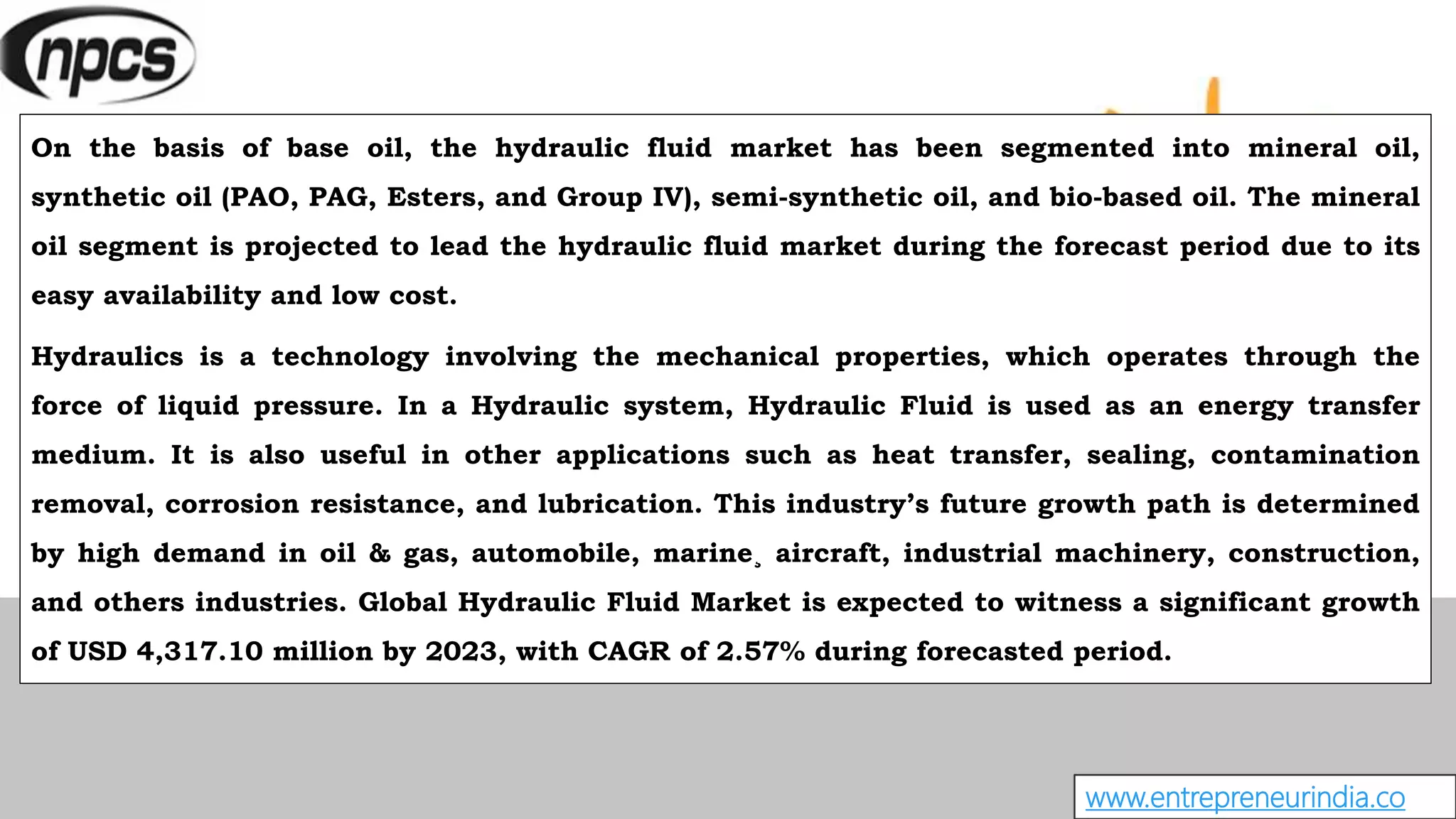 www.entrepreneurindia.co
On the basis of base oil, the hydraulic fluid market has been segmented into mineral oil,
synthetic oil (PAO, PAG, Esters, and Group IV), semi-synthetic oil, and bio-based oil. The mineral
oil segment is projected to lead the hydraulic fluid market during the forecast period due to its
easy availability and low cost.
Hydraulics is a technology involving the mechanical properties, which operates through the
force of liquid pressure. In a Hydraulic system, Hydraulic Fluid is used as an energy transfer
medium. It is also useful in other applications such as heat transfer, sealing, contamination
removal, corrosion resistance, and lubrication. This industry’s future growth path is determined
by high demand in oil & gas, automobile, marine¸ aircraft, industrial machinery, construction,
and others industries. Global Hydraulic Fluid Market is expected to witness a significant growth
of USD 4,317.10 million by 2023, with CAGR of 2.57% during forecasted period.
 