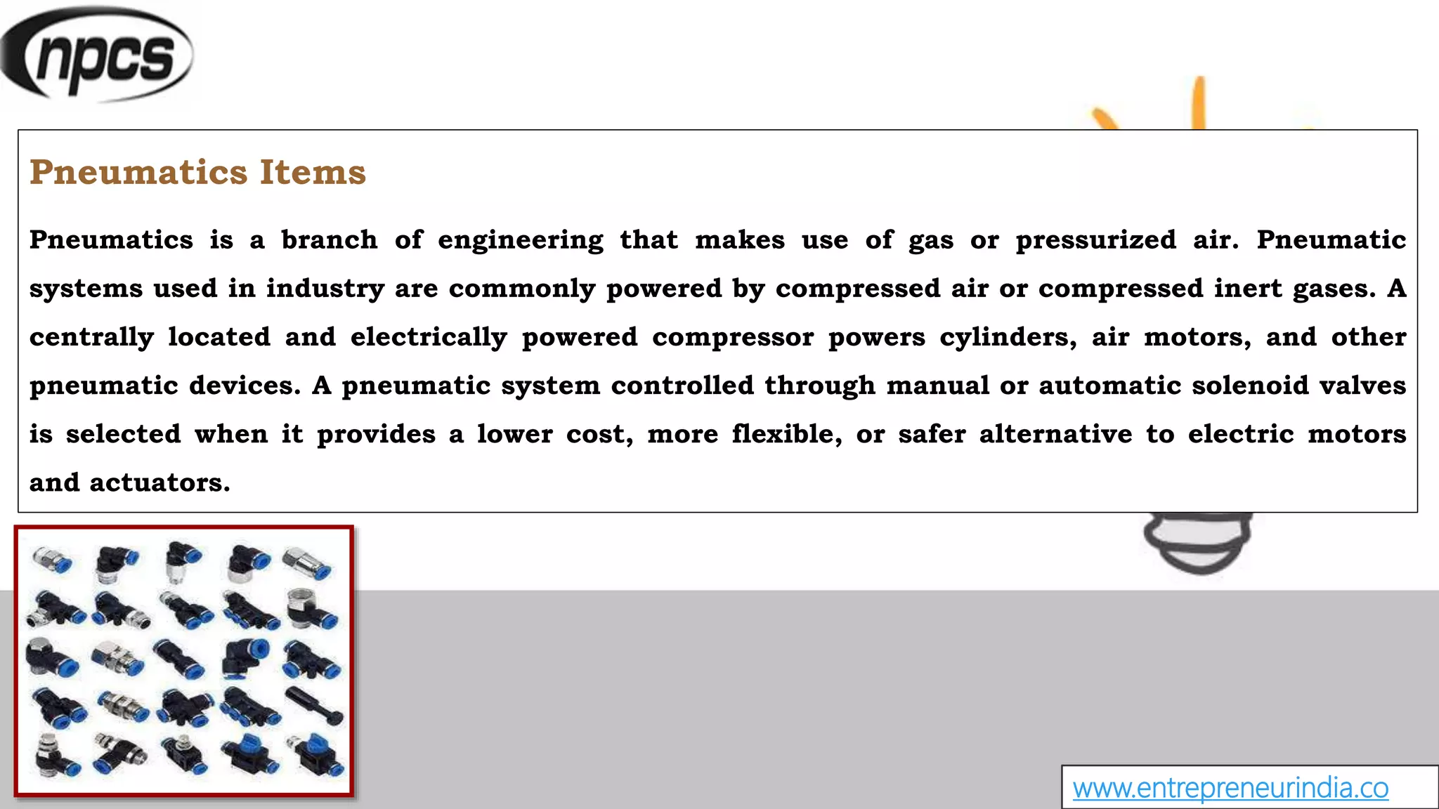 www.entrepreneurindia.co
Pneumatics Items
Pneumatics is a branch of engineering that makes use of gas or pressurized air. Pneumatic
systems used in industry are commonly powered by compressed air or compressed inert gases. A
centrally located and electrically powered compressor powers cylinders, air motors, and other
pneumatic devices. A pneumatic system controlled through manual or automatic solenoid valves
is selected when it provides a lower cost, more flexible, or safer alternative to electric motors
and actuators.
 