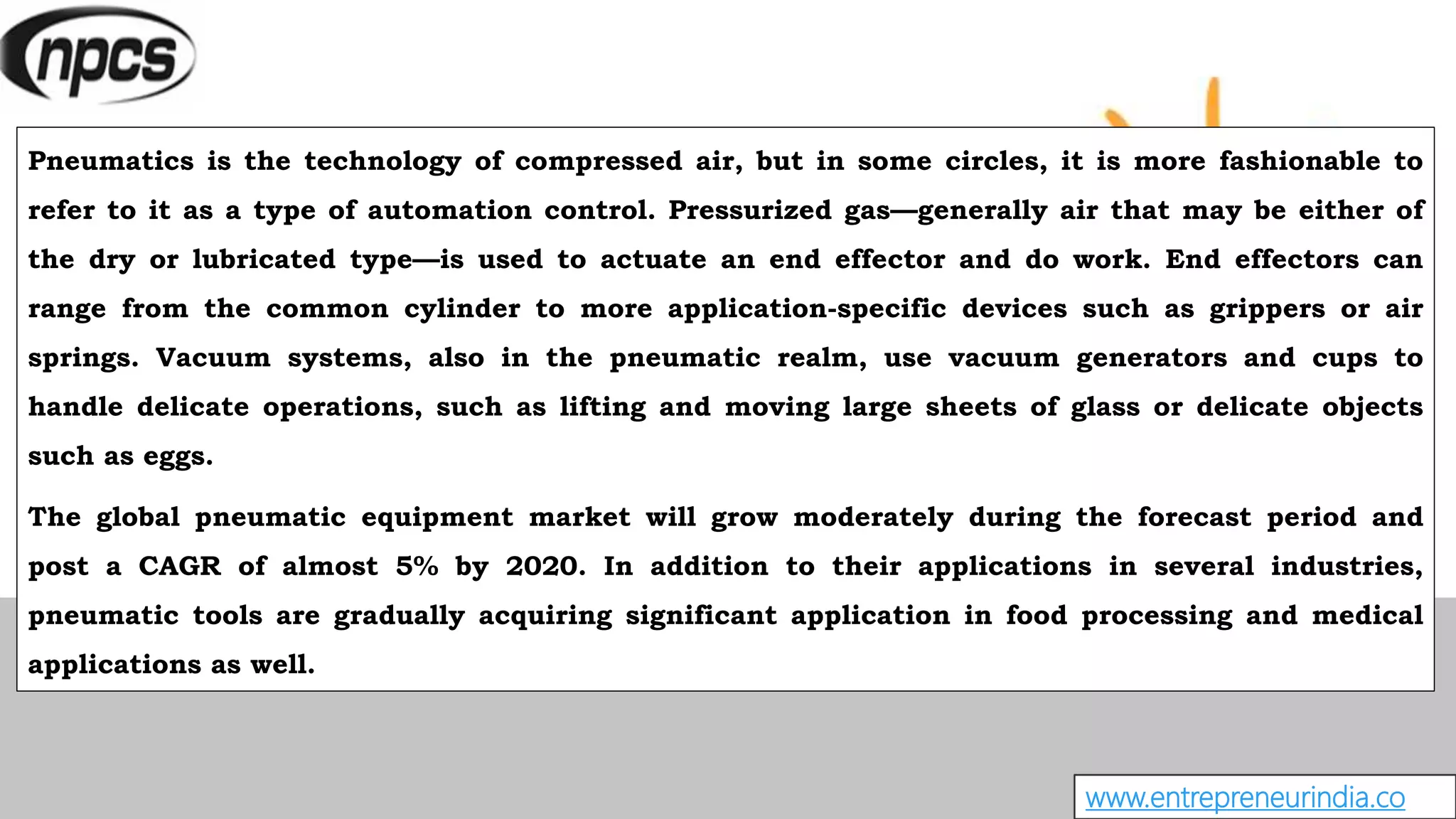 www.entrepreneurindia.co
Pneumatics is the technology of compressed air, but in some circles, it is more fashionable to
refer to it as a type of automation control. Pressurized gas—generally air that may be either of
the dry or lubricated type—is used to actuate an end effector and do work. End effectors can
range from the common cylinder to more application-specific devices such as grippers or air
springs. Vacuum systems, also in the pneumatic realm, use vacuum generators and cups to
handle delicate operations, such as lifting and moving large sheets of glass or delicate objects
such as eggs.
The global pneumatic equipment market will grow moderately during the forecast period and
post a CAGR of almost 5% by 2020. In addition to their applications in several industries,
pneumatic tools are gradually acquiring significant application in food processing and medical
applications as well.
 
