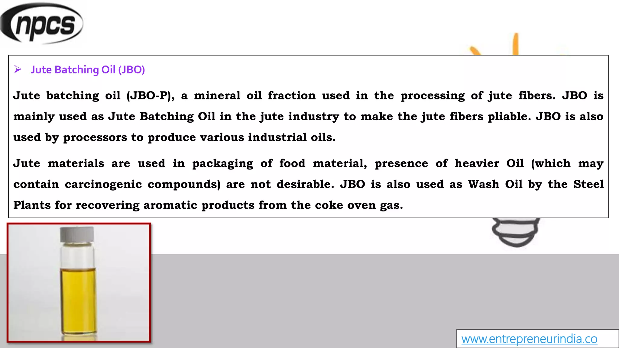 www.entrepreneurindia.co
 Jute Batching Oil (JBO)
Jute batching oil (JBO-P), a mineral oil fraction used in the processing of jute fibers. JBO is
mainly used as Jute Batching Oil in the jute industry to make the jute fibers pliable. JBO is also
used by processors to produce various industrial oils.
Jute materials are used in packaging of food material, presence of heavier Oil (which may
contain carcinogenic compounds) are not desirable. JBO is also used as Wash Oil by the Steel
Plants for recovering aromatic products from the coke oven gas.
 