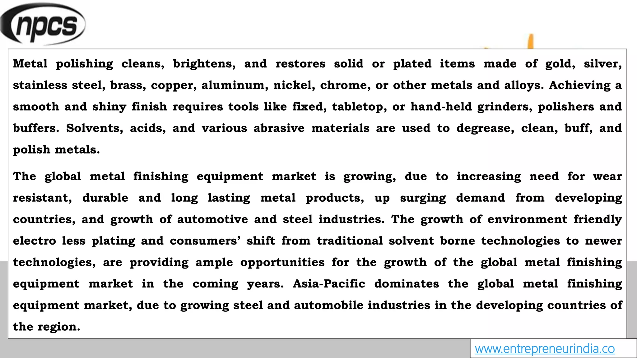 www.entrepreneurindia.co
Metal polishing cleans, brightens, and restores solid or plated items made of gold, silver,
stainless steel, brass, copper, aluminum, nickel, chrome, or other metals and alloys. Achieving a
smooth and shiny finish requires tools like fixed, tabletop, or hand-held grinders, polishers and
buffers. Solvents, acids, and various abrasive materials are used to degrease, clean, buff, and
polish metals.
The global metal finishing equipment market is growing, due to increasing need for wear
resistant, durable and long lasting metal products, up surging demand from developing
countries, and growth of automotive and steel industries. The growth of environment friendly
electro less plating and consumers’ shift from traditional solvent borne technologies to newer
technologies, are providing ample opportunities for the growth of the global metal finishing
equipment market in the coming years. Asia-Pacific dominates the global metal finishing
equipment market, due to growing steel and automobile industries in the developing countries of
the region.
 