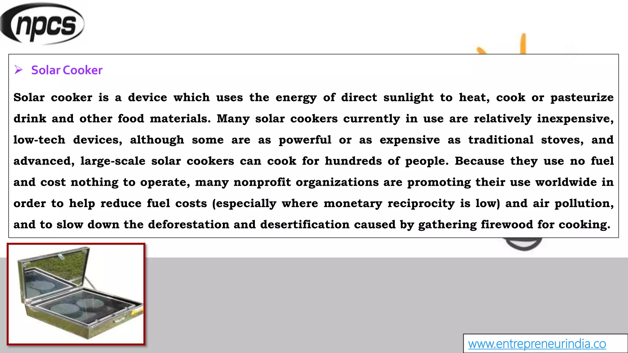 www.entrepreneurindia.co
 Solar Cooker
Solar cooker is a device which uses the energy of direct sunlight to heat, cook or pasteurize
drink and other food materials. Many solar cookers currently in use are relatively inexpensive,
low-tech devices, although some are as powerful or as expensive as traditional stoves, and
advanced, large-scale solar cookers can cook for hundreds of people. Because they use no fuel
and cost nothing to operate, many nonprofit organizations are promoting their use worldwide in
order to help reduce fuel costs (especially where monetary reciprocity is low) and air pollution,
and to slow down the deforestation and desertification caused by gathering firewood for cooking.
 