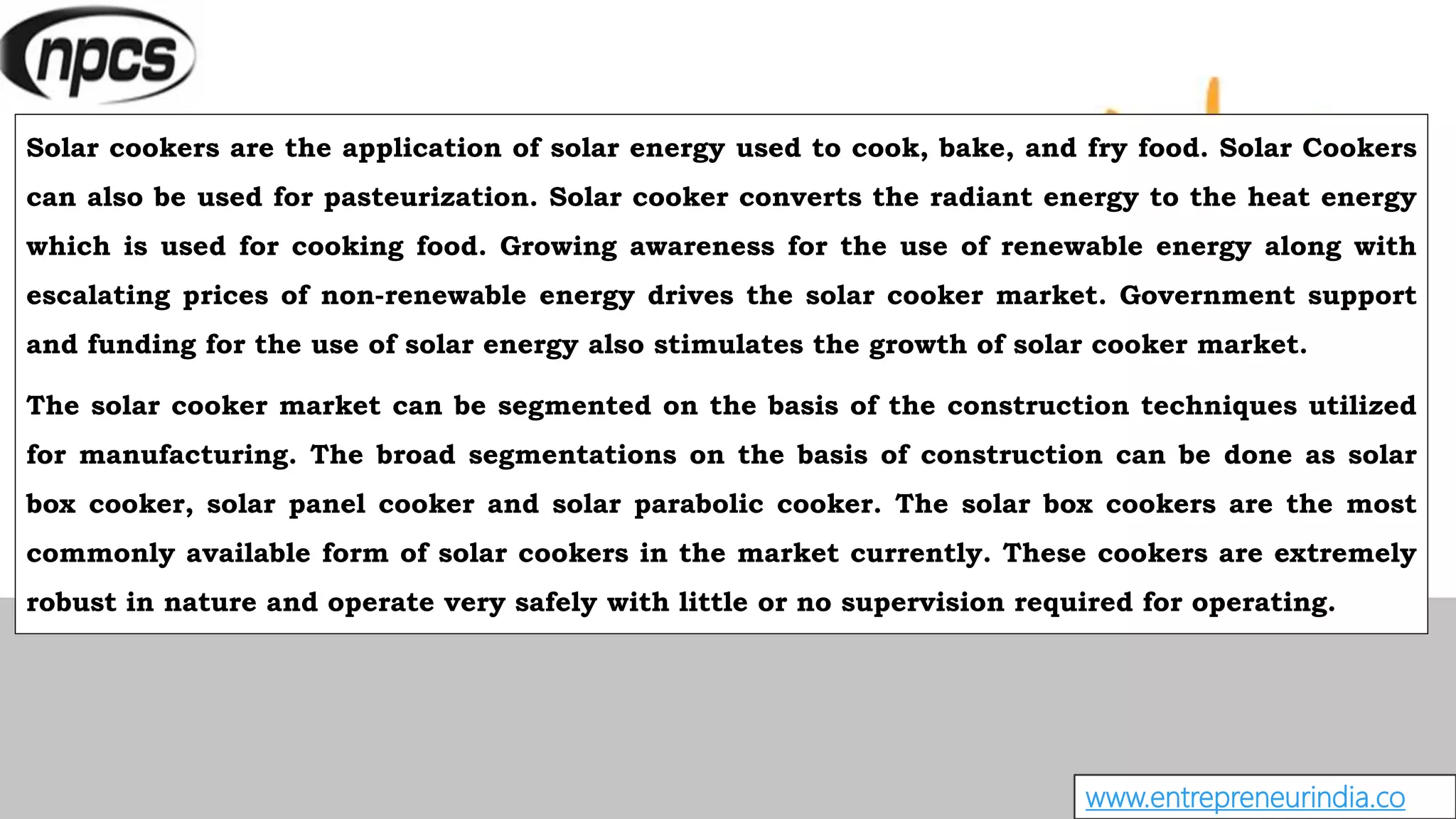 www.entrepreneurindia.co
Solar cookers are the application of solar energy used to cook, bake, and fry food. Solar Cookers
can also be used for pasteurization. Solar cooker converts the radiant energy to the heat energy
which is used for cooking food. Growing awareness for the use of renewable energy along with
escalating prices of non-renewable energy drives the solar cooker market. Government support
and funding for the use of solar energy also stimulates the growth of solar cooker market.
The solar cooker market can be segmented on the basis of the construction techniques utilized
for manufacturing. The broad segmentations on the basis of construction can be done as solar
box cooker, solar panel cooker and solar parabolic cooker. The solar box cookers are the most
commonly available form of solar cookers in the market currently. These cookers are extremely
robust in nature and operate very safely with little or no supervision required for operating.
 