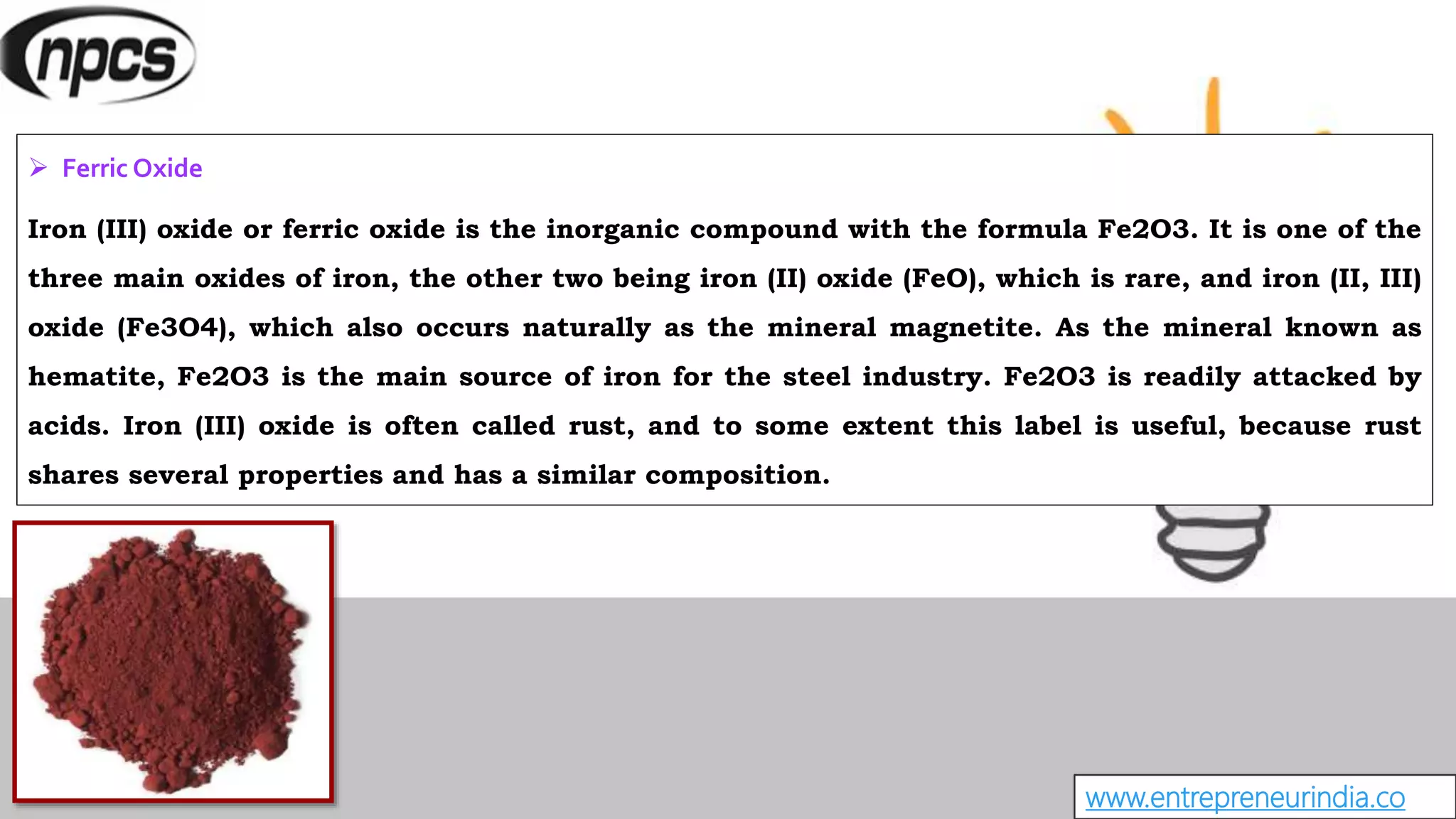 www.entrepreneurindia.co
 Ferric Oxide
Iron (III) oxide or ferric oxide is the inorganic compound with the formula Fe2O3. It is one of the
three main oxides of iron, the other two being iron (II) oxide (FeO), which is rare, and iron (II, III)
oxide (Fe3O4), which also occurs naturally as the mineral magnetite. As the mineral known as
hematite, Fe2O3 is the main source of iron for the steel industry. Fe2O3 is readily attacked by
acids. Iron (III) oxide is often called rust, and to some extent this label is useful, because rust
shares several properties and has a similar composition.
 