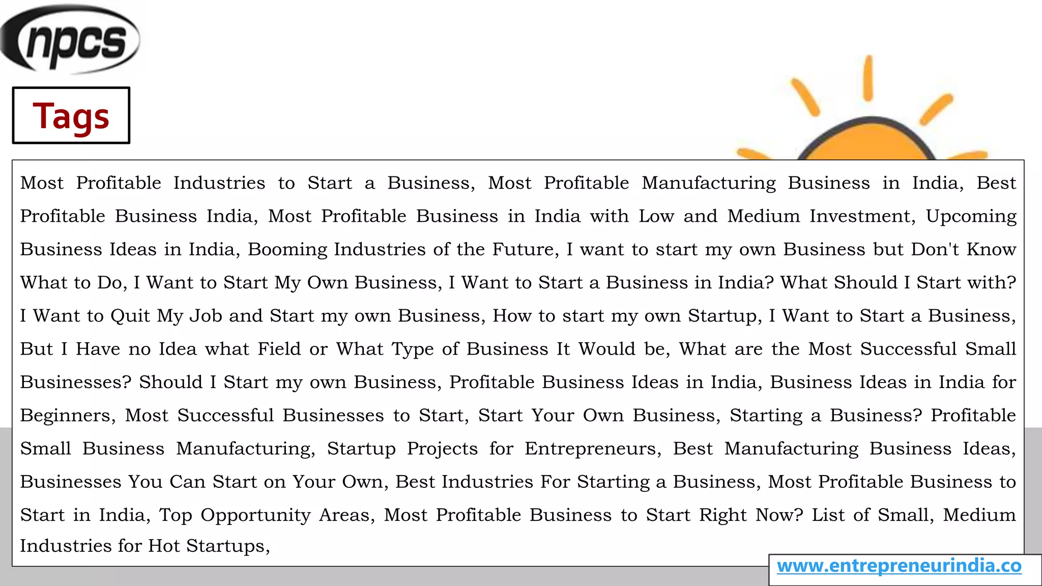 Tags
Most Profitable Industries to Start a Business, Most Profitable Manufacturing Business in India, Best
Profitable Business India, Most Profitable Business in India with Low and Medium Investment, Upcoming
Business Ideas in India, Booming Industries of the Future, I want to start my own Business but Don't Know
What to Do, I Want to Start My Own Business, I Want to Start a Business in India? What Should I Start with?
I Want to Quit My Job and Start my own Business, How to start my own Startup, I Want to Start a Business,
But I Have no Idea what Field or What Type of Business It Would be, What are the Most Successful Small
Businesses? Should I Start my own Business, Profitable Business Ideas in India, Business Ideas in India for
Beginners, Most Successful Businesses to Start, Start Your Own Business, Starting a Business? Profitable
Small Business Manufacturing, Startup Projects for Entrepreneurs, Best Manufacturing Business Ideas,
Businesses You Can Start on Your Own, Best Industries For Starting a Business, Most Profitable Business to
Start in India, Top Opportunity Areas, Most Profitable Business to Start Right Now? List of Small, Medium
Industries for Hot Startups,
www.entrepreneurindia.co
 