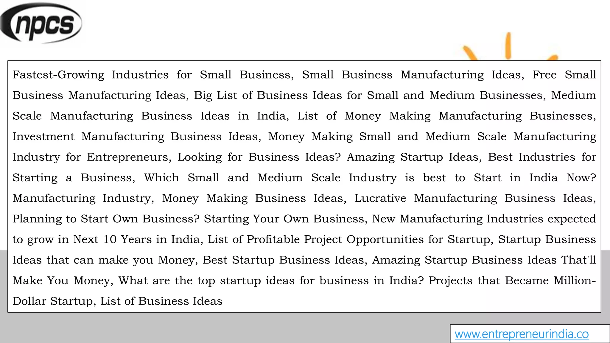 www.entrepreneurindia.co
Fastest-Growing Industries for Small Business, Small Business Manufacturing Ideas, Free Small
Business Manufacturing Ideas, Big List of Business Ideas for Small and Medium Businesses, Medium
Scale Manufacturing Business Ideas in India, List of Money Making Manufacturing Businesses,
Investment Manufacturing Business Ideas, Money Making Small and Medium Scale Manufacturing
Industry for Entrepreneurs, Looking for Business Ideas? Amazing Startup Ideas, Best Industries for
Starting a Business, Which Small and Medium Scale Industry is best to Start in India Now?
Manufacturing Industry, Money Making Business Ideas, Lucrative Manufacturing Business Ideas,
Planning to Start Own Business? Starting Your Own Business, New Manufacturing Industries expected
to grow in Next 10 Years in India, List of Profitable Project Opportunities for Startup, Startup Business
Ideas that can make you Money, Best Startup Business Ideas, Amazing Startup Business Ideas That'll
Make You Money, What are the top startup ideas for business in India? Projects that Became Million-
Dollar Startup, List of Business Ideas
 